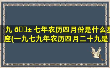 九 🐱 七年农历四月份是什么星座(一九七九年农历四月二十九是什么星 🐵 座)